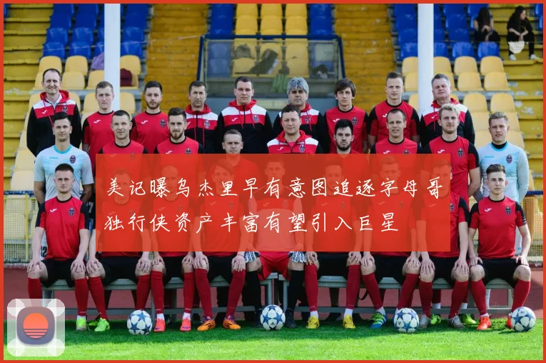 美记曝乌杰里早有意图追逐字母哥独行侠资产丰富有望引入巨星