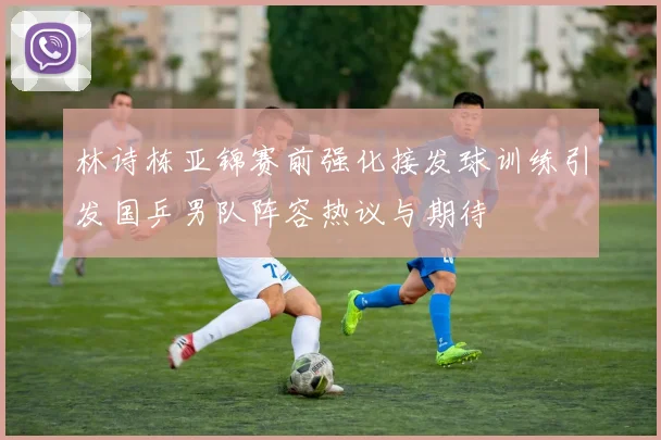 林诗栋亚锦赛前强化接发球训练引发国乒男队阵容热议与期待