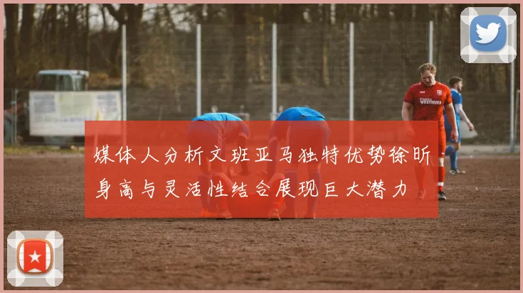 媒体人分析文班亚马独特优势徐昕身高与灵活性结合展现巨大潜力