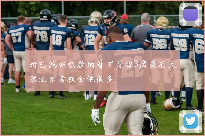 姆巴佩回忆摩纳哥岁月称B席最有天赋法尔考教会他很多
