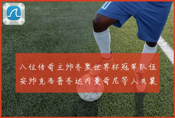 八位传奇主帅齐聚世界杯冠军队伍安帅克洛普齐达内曼奇尼等人共襄盛举