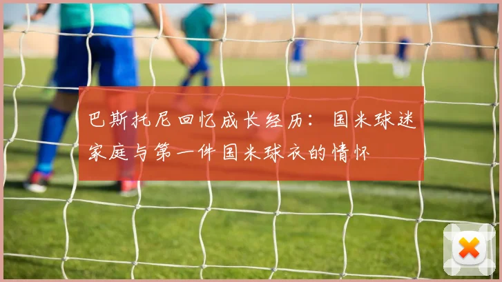巴斯托尼回忆成长经历：国米球迷家庭与第一件国米球衣的情怀