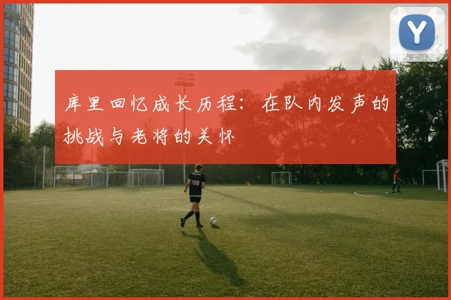 库里回忆成长历程：在队内发声的挑战与老将的关怀