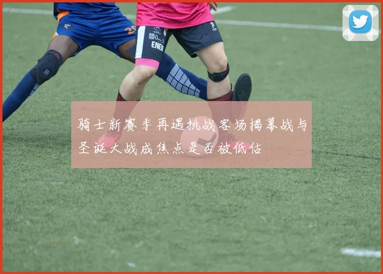 骑士新赛季再遇挑战客场揭幕战与圣诞大战成焦点是否被低估