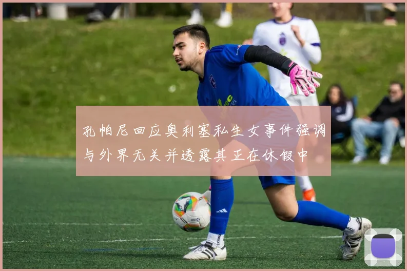 孔帕尼回应奥利塞私生女事件强调与外界无关并透露其正在休假中