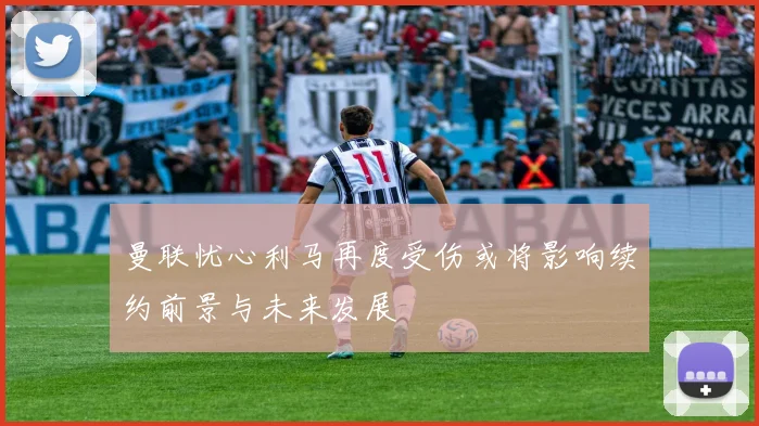 曼联忧心利马再度受伤或将影响续约前景与未来发展