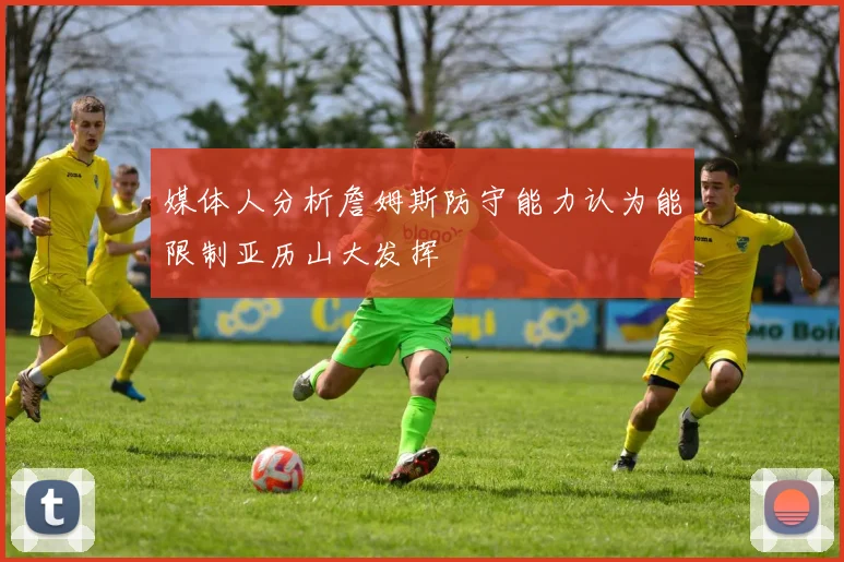 媒体人分析詹姆斯防守能力认为能限制亚历山大发挥