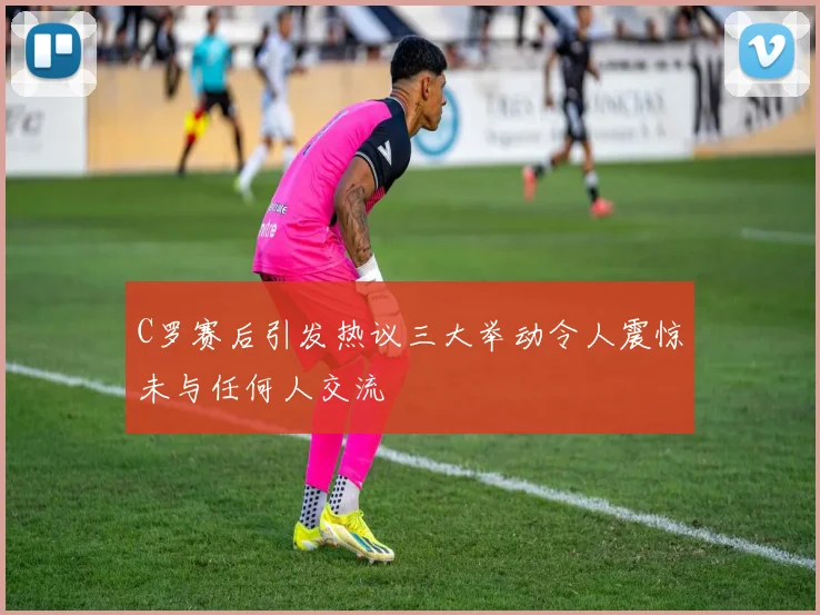 C罗赛后引发热议三大举动令人震惊未与任何人交流