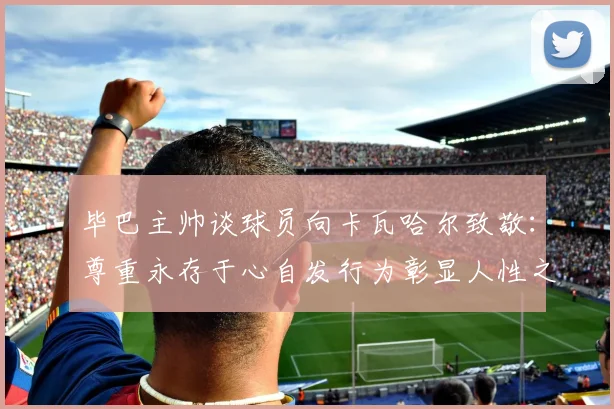 毕巴主帅谈球员向卡瓦哈尔致敬：尊重永存于心自发行为彰显人性之美
