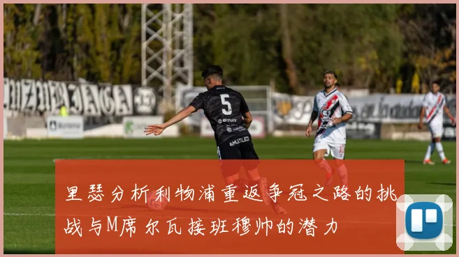 里瑟分析利物浦重返争冠之路的挑战与M席尔瓦接班穆帅的潜力
