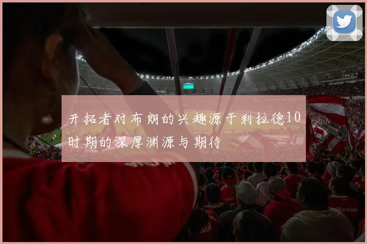 开拓者对布朗的兴趣源于利拉德10时期的深厚渊源与期待