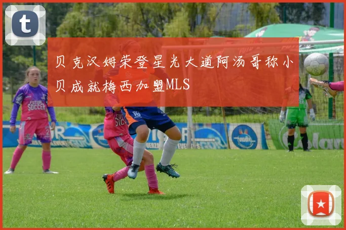 贝克汉姆荣登星光大道阿汤哥称小贝成就梅西加盟MLS