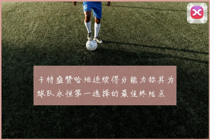 卡特盛赞哈珀连续得分能力称其为球队永恒第一选择的最佳终结点