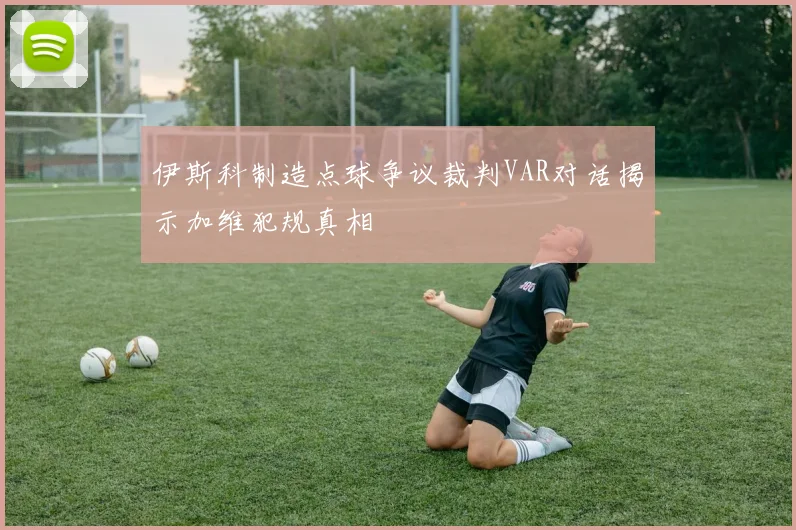 伊斯科制造点球争议裁判VAR对话揭示加维犯规真相