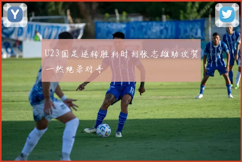 U23国足逆转胜利时刻张志雄助攻贺一然绝杀对手
