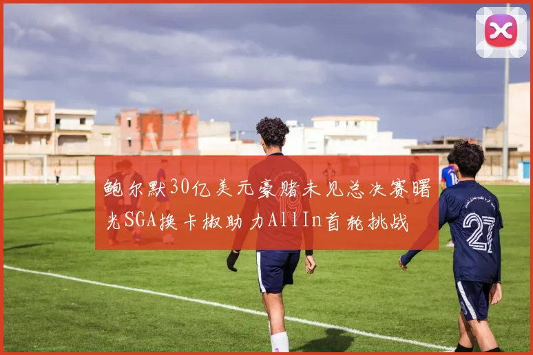 鲍尔默30亿美元豪赌未见总决赛曙光SGA换卡椒助力AllIn首轮挑战