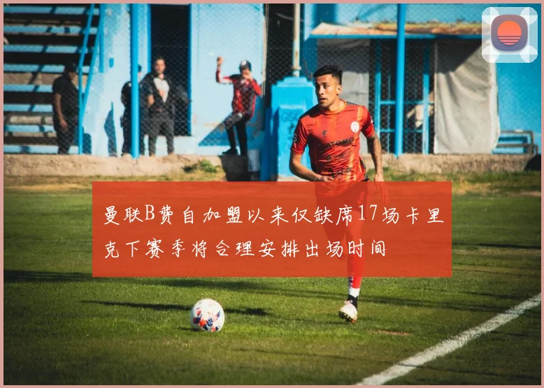 曼联B费自加盟以来仅缺席17场卡里克下赛季将合理安排出场时间