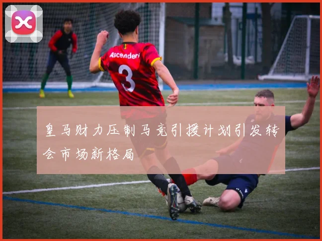皇马财力压制马竞引援计划引发转会市场新格局