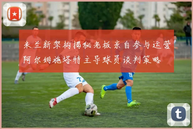 米兰新架构揭秘老板亲自参与运营阿尔姆施塔特主导球员谈判策略