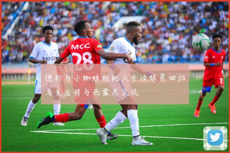 德科与小蜘蛛经纪人会谈球员回归马竞后将与西蒙尼交流