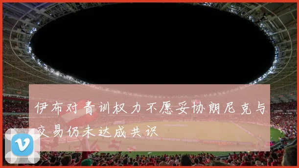 伊布对青训权力不愿妥协朗尼克与交易仍未达成共识
